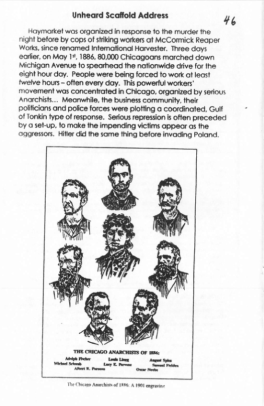 Unheard Scaffold Address 44 Haymarket was organized in response fo the murder the: night before by cops of striking workers at McCormick Reaper Works, since renamed Infemational Harvester. Three days earfer, on May 17, 1886, 80,000 Chicagoans marched down Michigan Avenue fo spearhead the nafionwide diive for he sight hour day. People were being forced to work ot least twelve hours - often every day. This powerful workers’ movement was concentrated in Chicago, organized by serious Anarchisfs... Meanwhile, the business community, their polificians and police forces were plotiing a coordinated, Gulf of Tonkin fype of response. Serious repressionis often preceded by aset-up, fo make the impending victims appear as the aggressors. Hitler did the same thing before invading Poland. o Chcao Amachissof 139 A 1901 egravine
